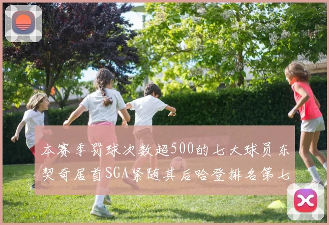 本赛季罚球次数超500的七大球员东契奇居首SGA紧随其后哈登排名第七