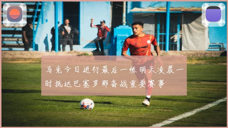 马竞今日进行最后一练明天凌晨一时抵达巴塞罗那备战重要赛事