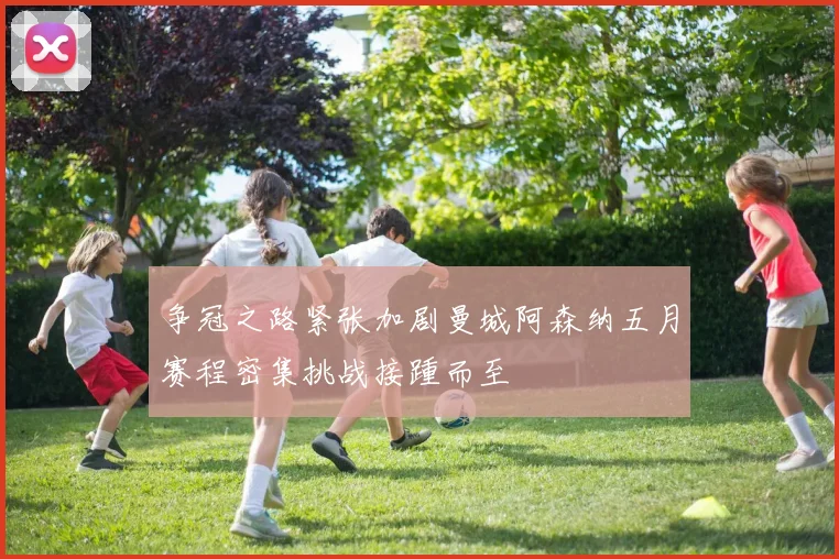 争冠之路紧张加剧曼城阿森纳五月赛程密集挑战接踵而至