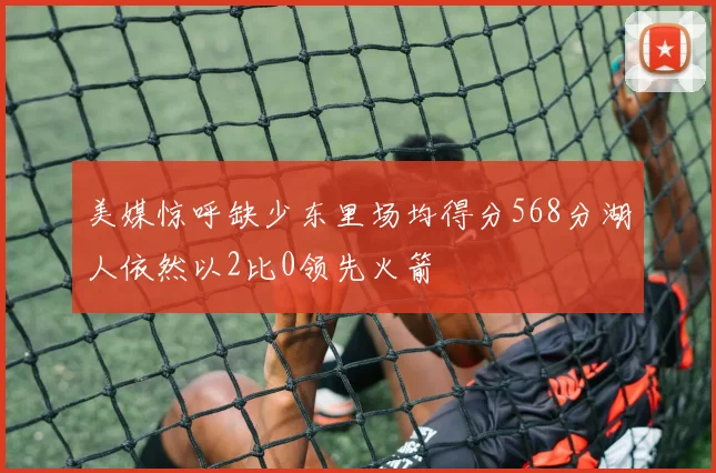 美媒惊呼缺少东里场均得分568分湖人依然以2比0领先火箭