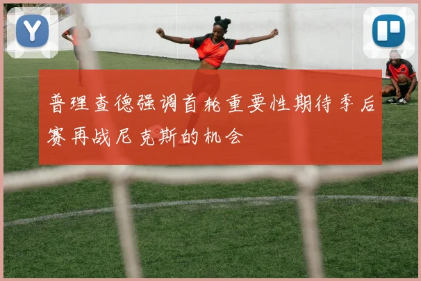 普理查德强调首轮重要性期待季后赛再战尼克斯的机会