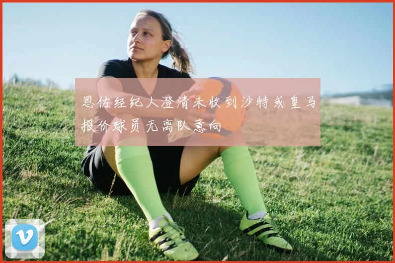 恩佐经纪人澄清未收到沙特或皇马报价球员无离队意向
