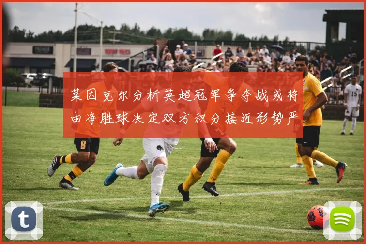 莱因克尔分析英超冠军争夺战或将由净胜球决定双方积分接近形势严峻