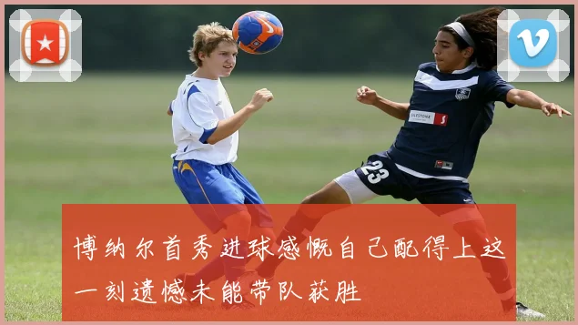 博纳尔首秀进球感慨自己配得上这一刻遗憾未能带队获胜