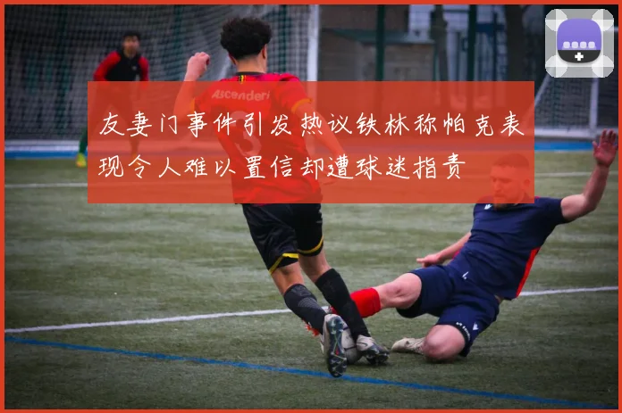 友妻门事件引发热议铁林称帕克表现令人难以置信却遭球迷指责