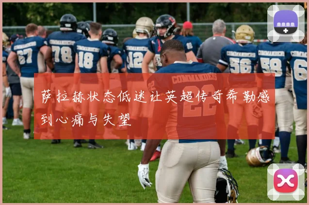 萨拉赫状态低迷让英超传奇希勒感到心痛与失望