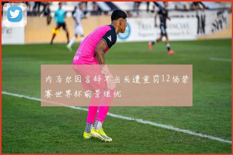 内马尔因言辞不当或遭重罚12场禁赛世界杯前景堪忧