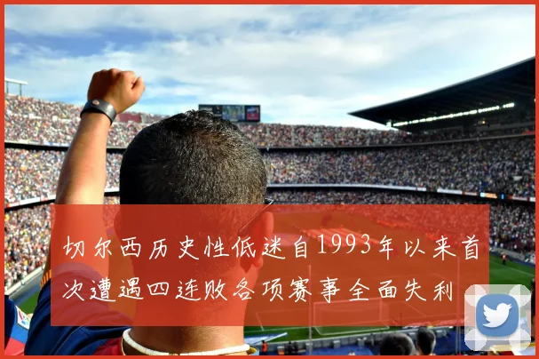 切尔西历史性低迷自1993年以来首次遭遇四连败各项赛事全面失利
