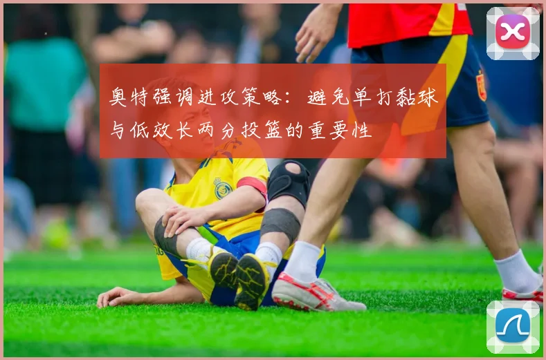 奥特强调进攻策略：避免单打黏球与低效长两分投篮的重要性