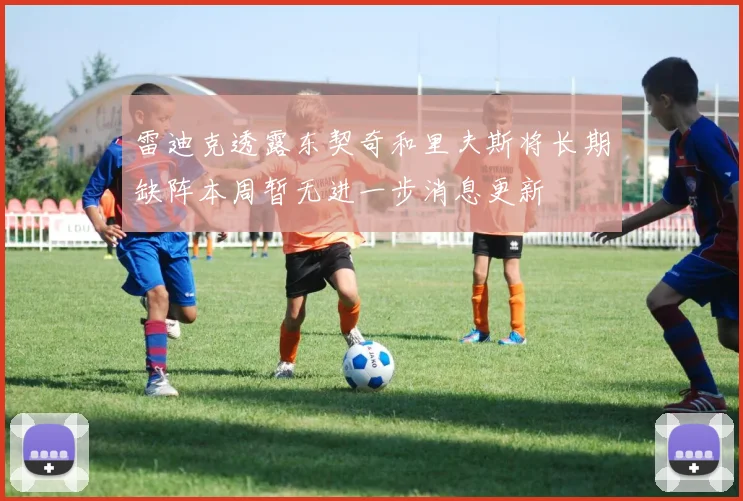 雷迪克透露东契奇和里夫斯将长期缺阵本周暂无进一步消息更新