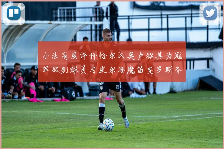 小法高度评价恰尔汉奥卢称其为冠军级别球员与皮尔洛魔笛克罗斯齐名
