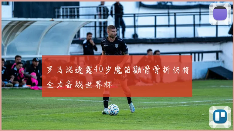 罗马诺透露40岁魔笛颧骨骨折仍将全力备战世界杯