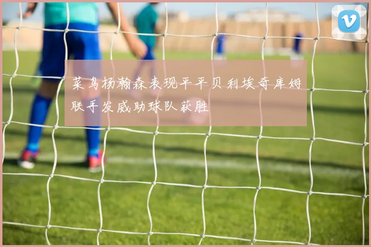菜鸟杨瀚森表现平平贝利埃奇库姆联手发威助球队获胜