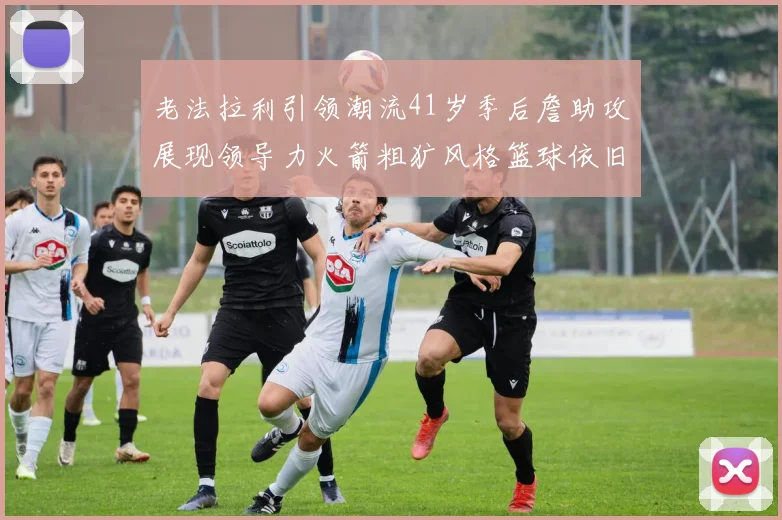 老法拉利引领潮流41岁季后詹助攻展现领导力火箭粗犷风格篮球依旧精彩