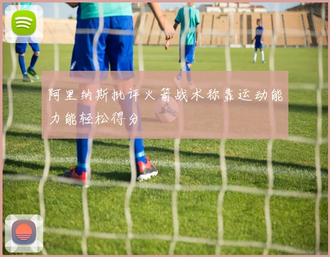 阿里纳斯批评火箭战术称靠运动能力能轻松得分