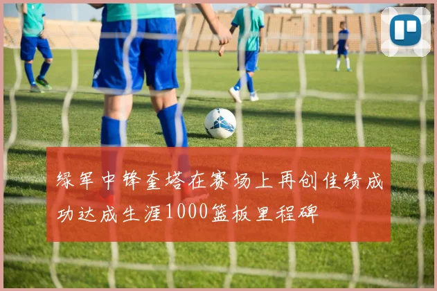 绿军中锋奎塔在赛场上再创佳绩成功达成生涯1000篮板里程碑