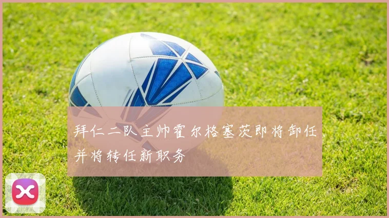 拜仁二队主帅霍尔格塞茨即将卸任并将转任新职务