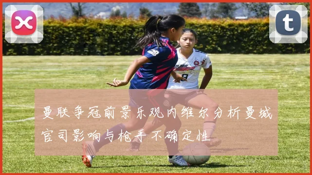 曼联争冠前景乐观内维尔分析曼城官司影响与枪手不确定性