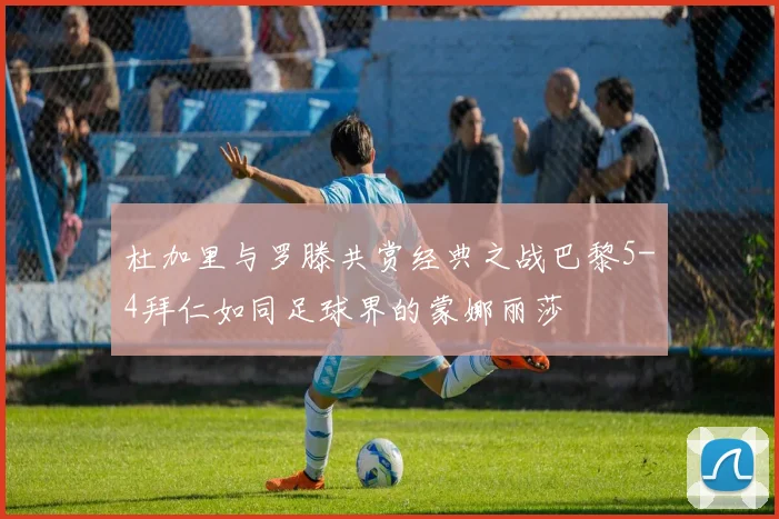 杜加里与罗滕共赏经典之战巴黎5-4拜仁如同足球界的蒙娜丽莎