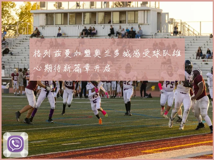 格列兹曼加盟奥兰多城感受球队雄心期待新篇章开启