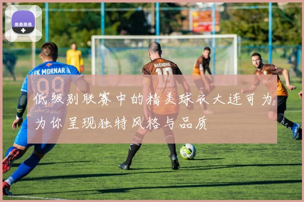 低级别联赛中的精美球衣大连可为为你呈现独特风格与品质