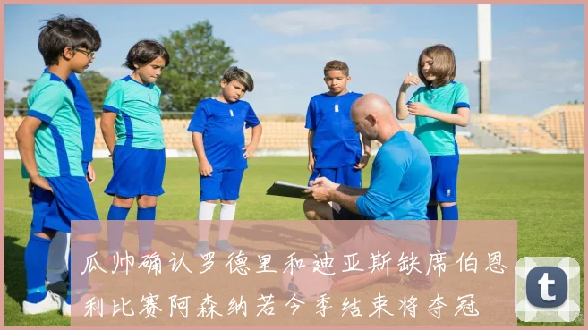 瓜帅确认罗德里和迪亚斯缺席伯恩利比赛阿森纳若今季结束将夺冠