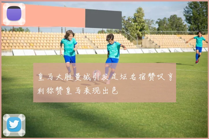 皇马大胜曼城引发足坛名宿赞叹亨利称赞皇马表现出色