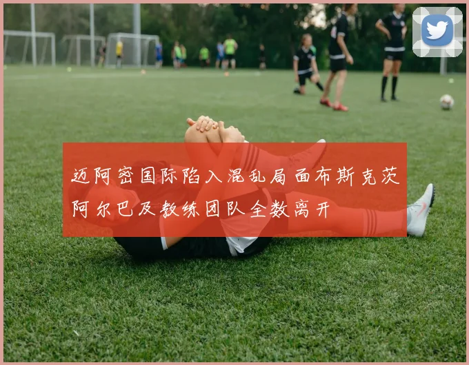 迈阿密国际陷入混乱局面布斯克茨阿尔巴及教练团队全数离开