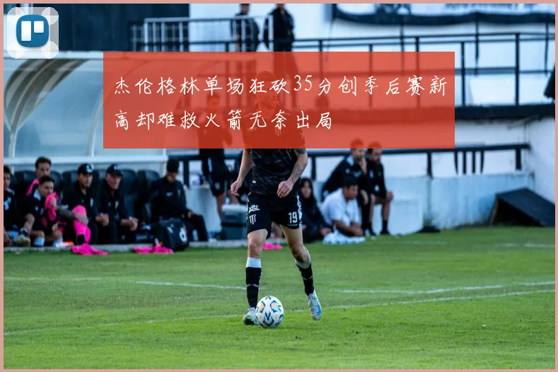 杰伦格林单场狂砍35分创季后赛新高却难救火箭无奈出局