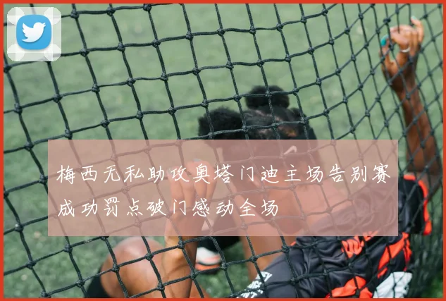 梅西无私助攻奥塔门迪主场告别赛成功罚点破门感动全场