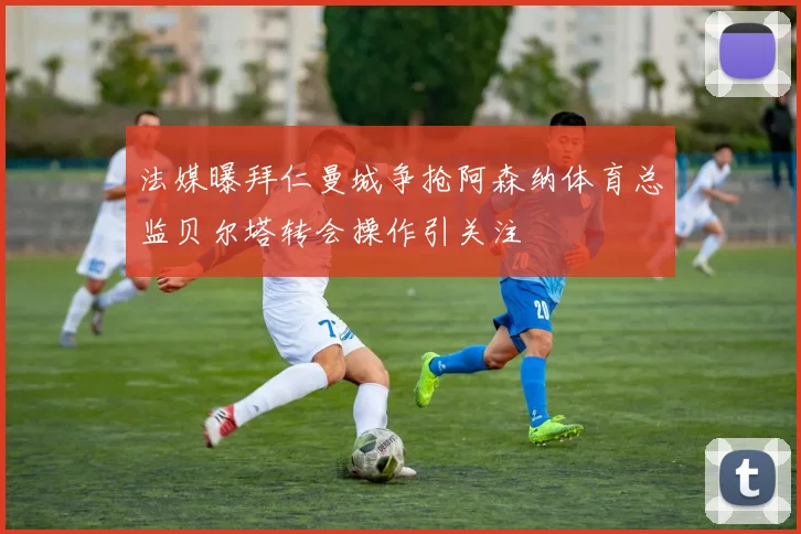 法媒曝拜仁曼城争抢阿森纳体育总监贝尔塔转会操作引关注