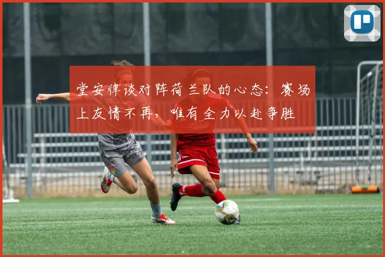 堂安律谈对阵荷兰队的心态：赛场上友情不再，唯有全力以赴争胜
