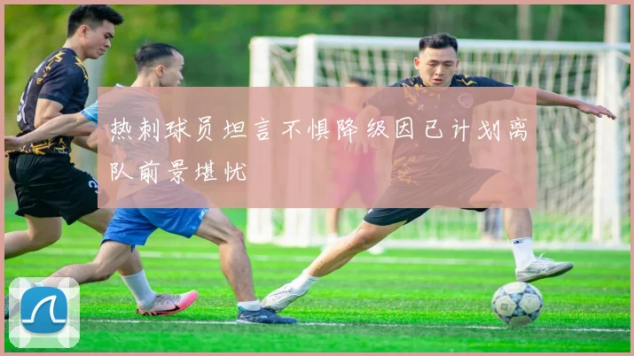 热刺球员坦言不惧降级因已计划离队前景堪忧