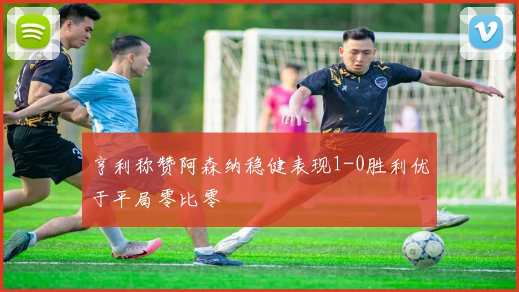 亨利称赞阿森纳稳健表现1-0胜利优于平局零比零