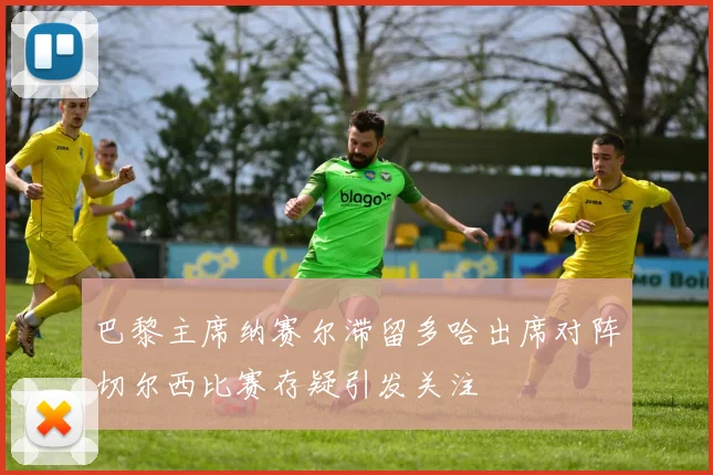 巴黎主席纳赛尔滞留多哈出席对阵切尔西比赛存疑引发关注