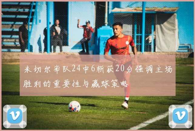 米切尔率队24中6斩获20分强调主场胜利的重要性与赢球策略